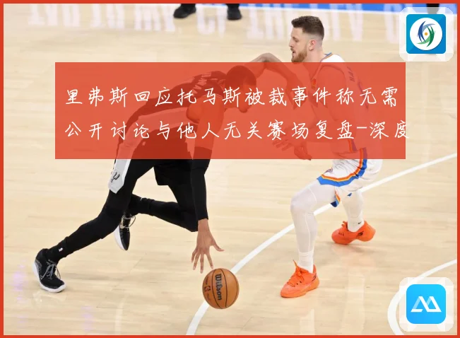里弗斯回应托马斯被裁事件称无需公开讨论与他人无关赛场复盘-深度解析