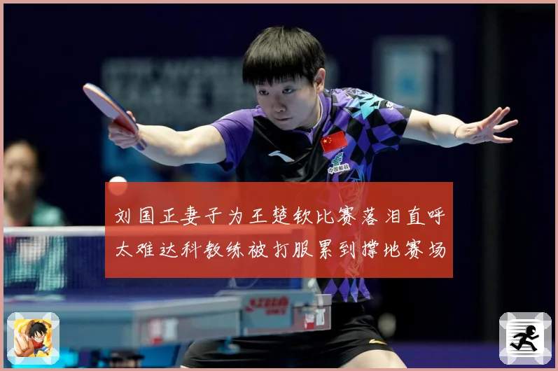 刘国正妻子为王楚钦比赛落泪直呼太难达科教练被打服累到撑地赛场解读-深度解析