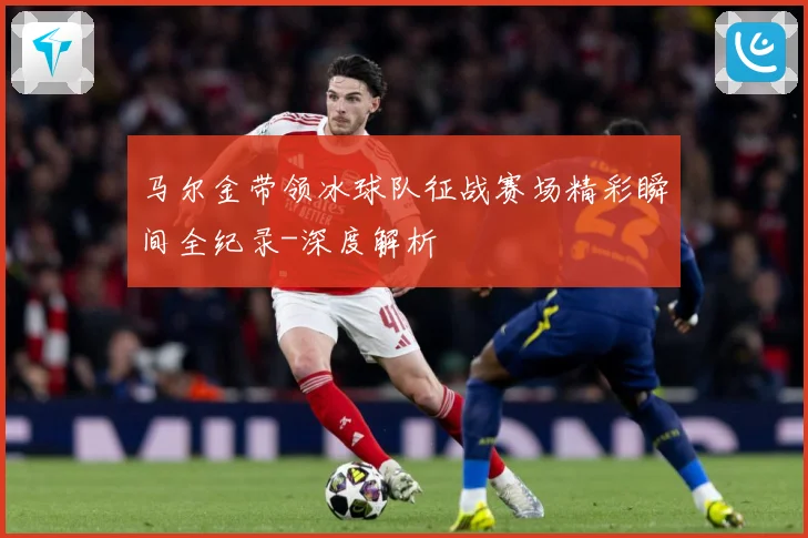 马尔金带领冰球队征战赛场精彩瞬间全纪录-深度解析