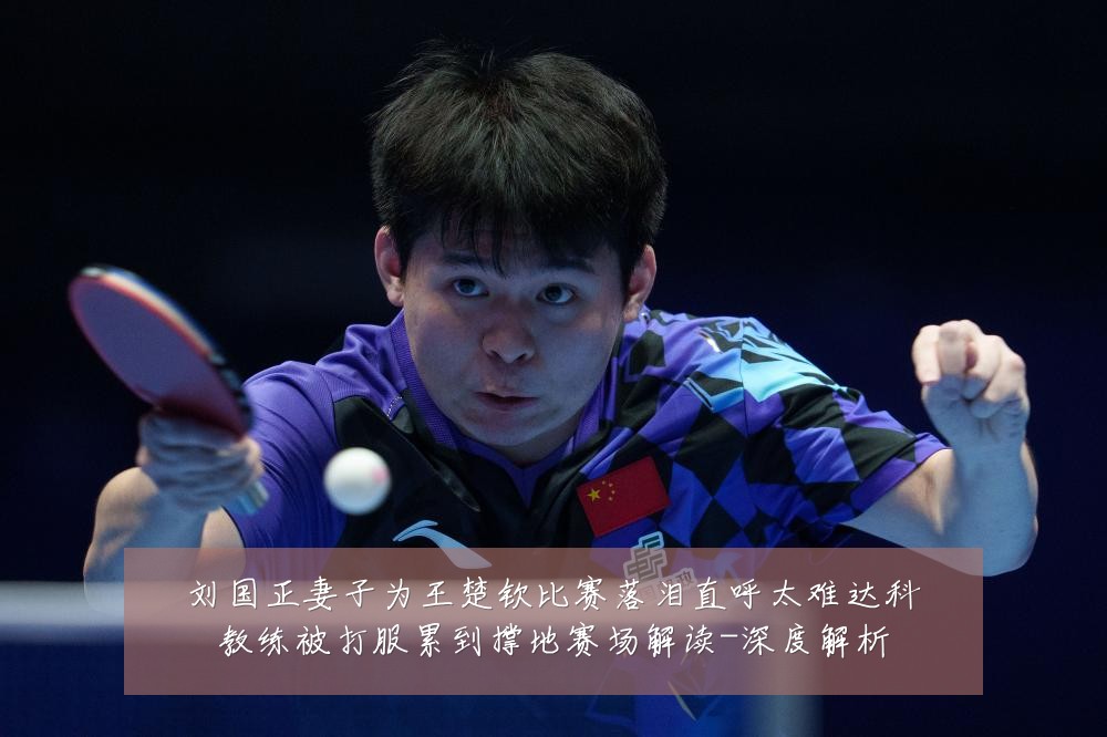 刘国正妻子为王楚钦比赛落泪直呼太难达科教练被打服累到撑地赛场解读-深度解析
